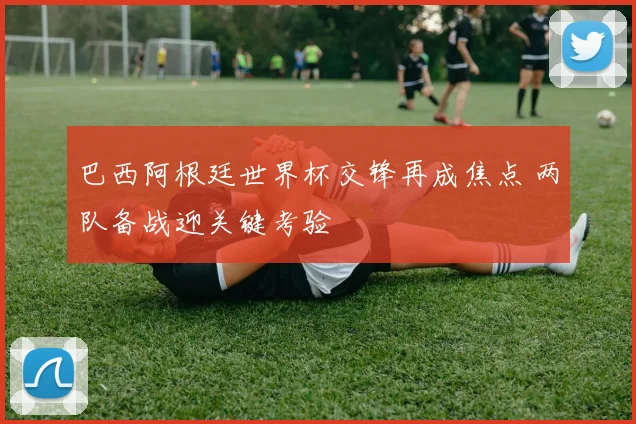 巴西阿根廷世界杯交锋再成焦点 两队备战迎关键考验