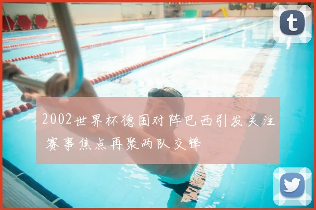 2002世界杯德国对阵巴西引发关注 赛事焦点再聚两队交锋