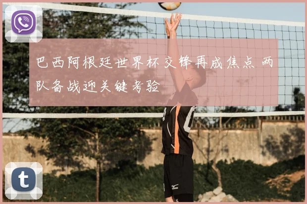 巴西阿根廷世界杯交锋再成焦点 两队备战迎关键考验