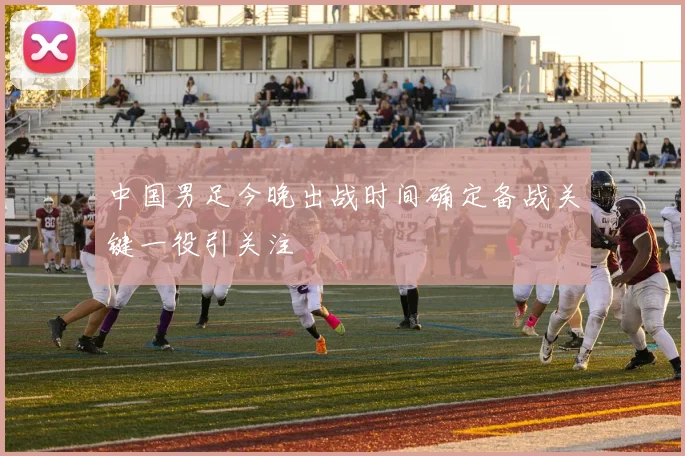 中国男足今晚出战时间确定备战关键一役引关注