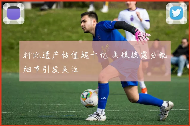 科比遗产估值超十亿 美媒披露分配细节引发关注