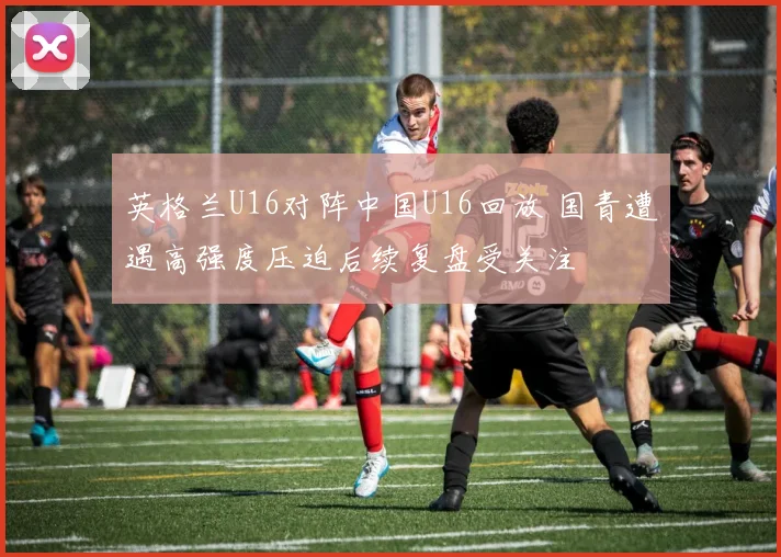 英格兰U16对阵中国U16回放 国青遭遇高强度压迫后续复盘受关注