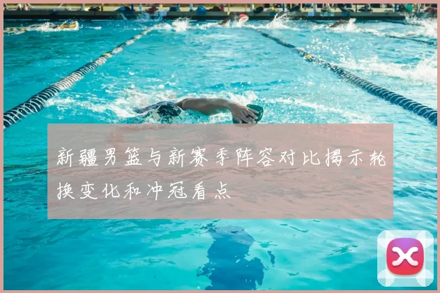 新疆男篮与新赛季阵容对比揭示轮换变化和冲冠看点