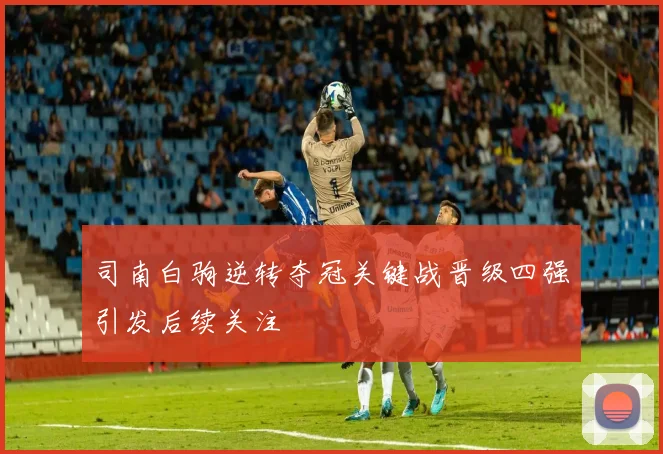 司南白驹逆转夺冠关键战晋级四强引发后续关注