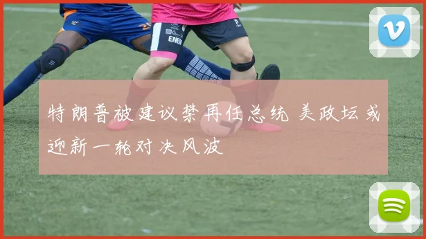 特朗普被建议禁再任总统 美政坛或迎新一轮对决风波