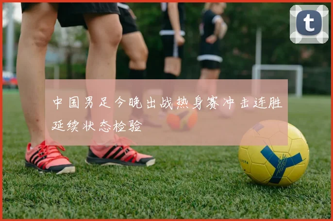 中国男足今晚出战热身赛冲击连胜延续状态检验