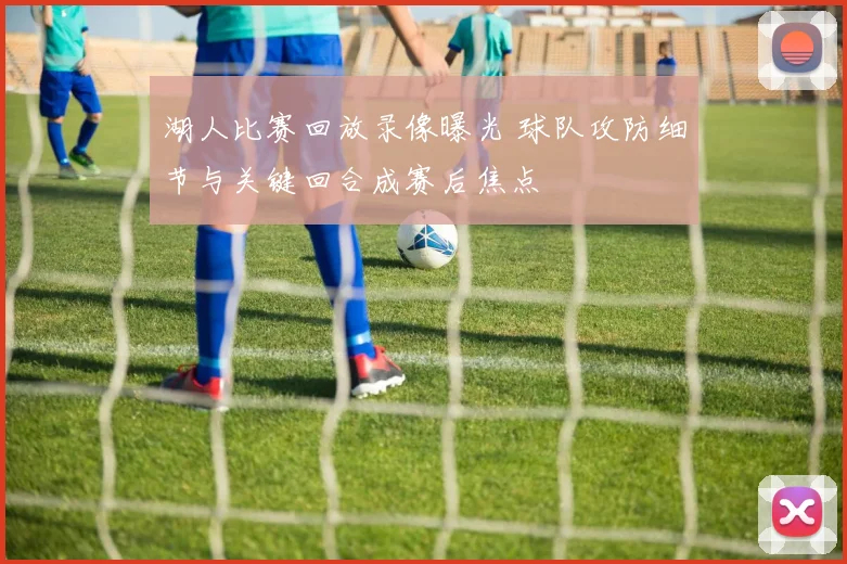 湖人比赛回放录像曝光 球队攻防细节与关键回合成赛后焦点