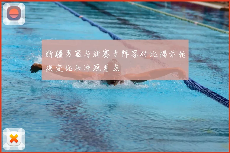 新疆男篮与新赛季阵容对比揭示轮换变化和冲冠看点