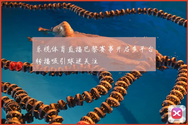 乐视体育直播巴黎赛事开启多平台转播吸引球迷关注
