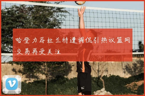 哈登力荐杜兰特遭调侃引热议篮网交易再受关注